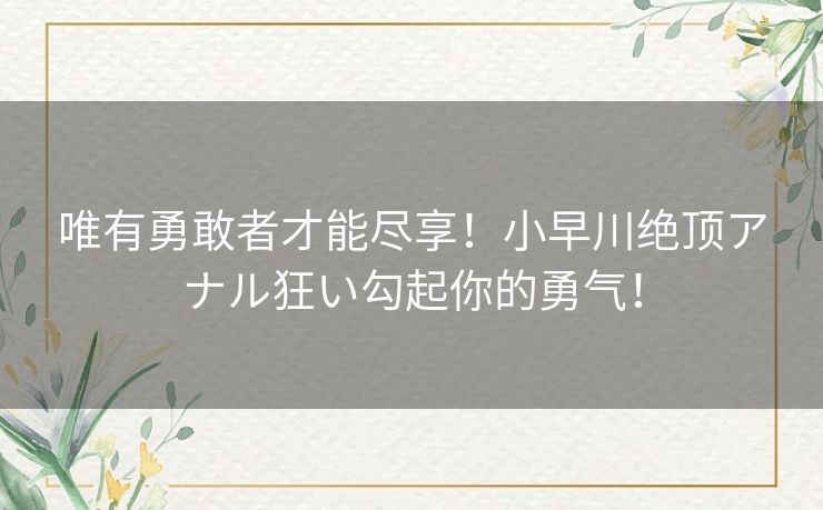 唯有勇敢者才能尽享！小早川绝顶アナル狂い勾起你的勇气！