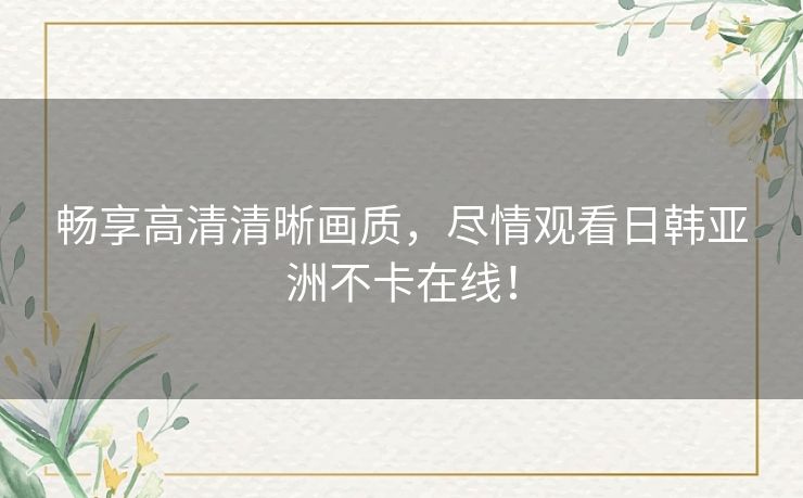 畅享高清清晰画质，尽情观看日韩亚洲不卡在线！