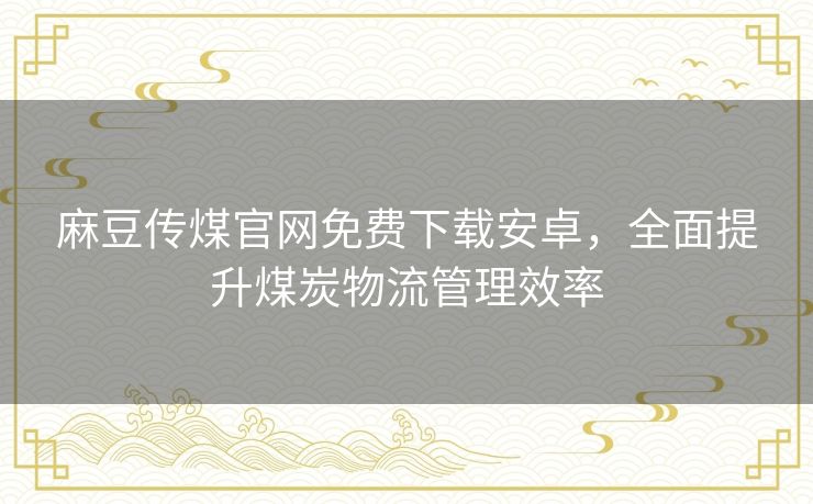 麻豆传煤官网免费下载安卓，全面提升煤炭物流管理效率