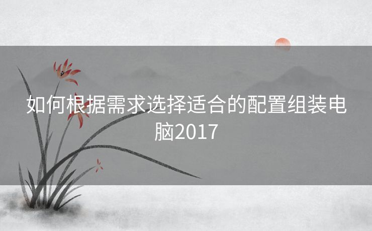 如何根据需求选择适合的配置组装电脑2017 如何根据需求选择适合的配置组装电脑2017