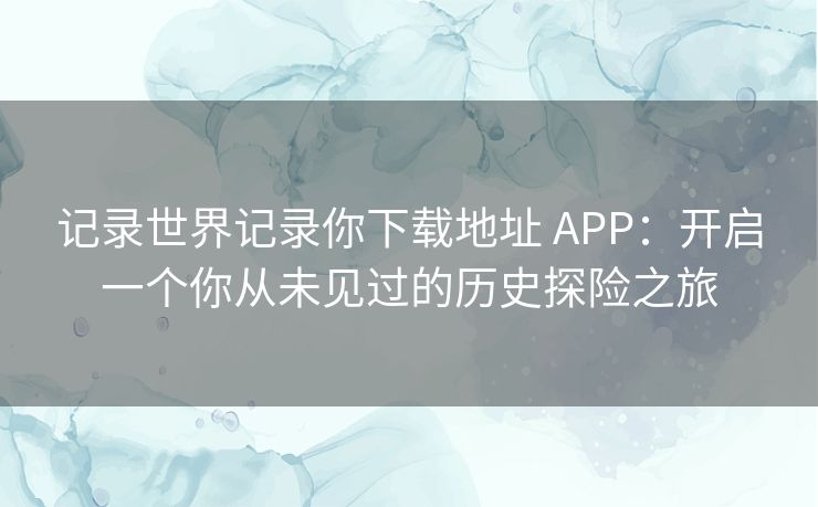 记录世界记录你下载地址 APP:开启一个你从未见过的历史探险之旅 记录世界记录你下载地址 APP:开启一个你从未见过的历史探险之旅