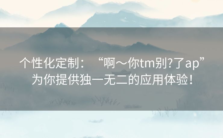 个性化定制:“啊~你tm别?了ap”为你提供独一无二的应用体验! 个性化定制:“啊~你tm别?了ap”为你提供独一无二的应用体验!