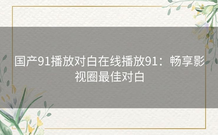 国产91播放对白在线播放91:畅享影视圈最佳对白 国产91播放对白在线播放91:畅享影视圈最佳对白