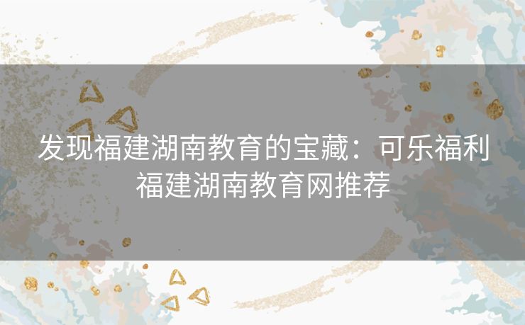 发现福建湖南教育的宝藏:可乐福利福建湖南教育网推荐 发现福建湖南教育的宝藏:可乐福利福建湖南教育网推荐