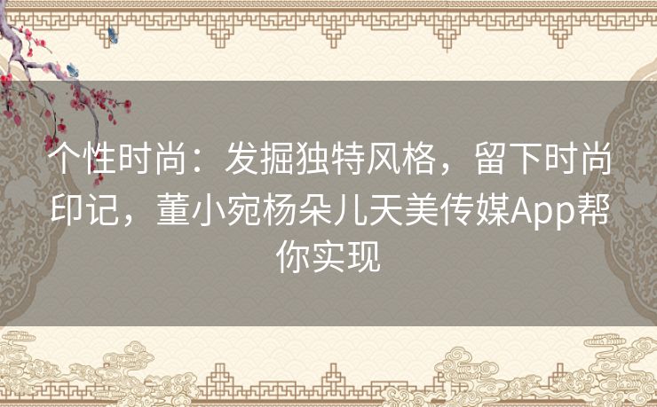 个性时尚：发掘独特风格，留下时尚印记，董小宛杨朵儿天美传媒App帮你实现
