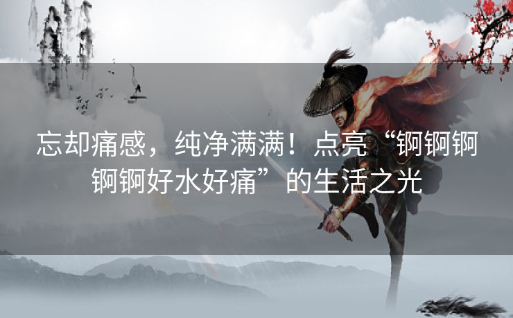 忘却痛感，纯净满满！点亮“锕锕锕锕锕好水好痛”的生活之光