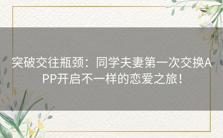 突破交往瓶颈:同学夫妻第一次交换APP开启不一样的恋爱之旅! 突破交往瓶颈:同学夫妻第一次交换APP开启不一样的恋爱之旅!