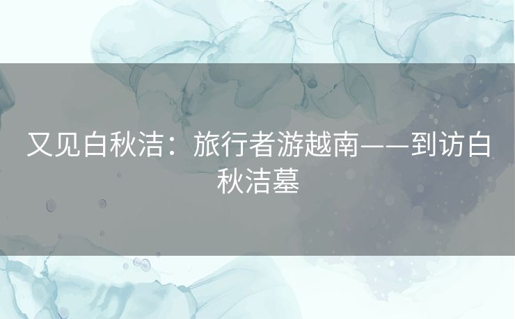又见白秋洁:旅行者游越南——到访白秋洁墓 又见白秋洁:旅行者游越南——到访白秋洁墓