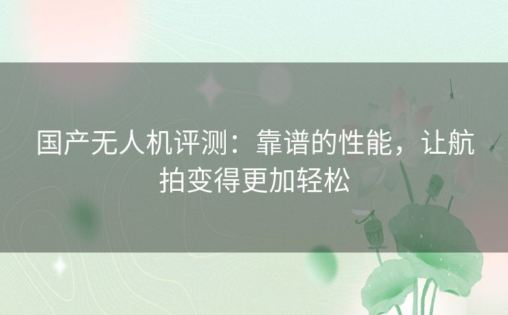 国产无人机评测:靠谱的性能,让航拍变得更加轻松 国产无人机评测:靠谱的性能,让航拍变得更加轻松
