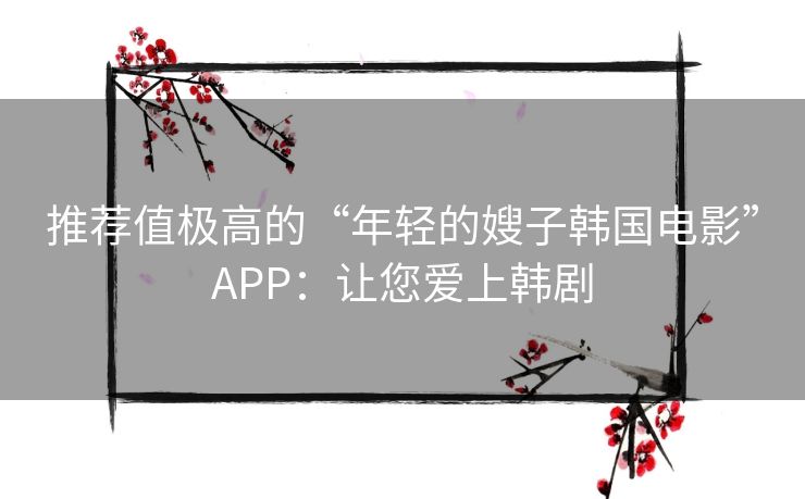推荐值极高的“年轻的嫂子韩国电影”APP：让您爱上韩剧