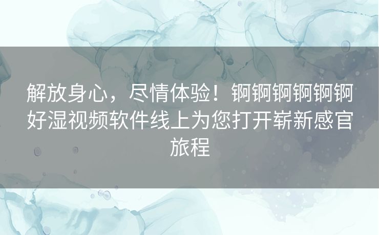 解放身心,尽情体验!锕锕锕锕锕锕好湿视频软件线上为您打开崭新感官旅程 解放身心,尽情体验!锕锕锕锕锕锕好湿视频软件线上为您打开崭新感官旅程
