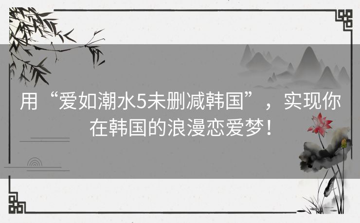 用“爱如潮水5未删减韩国”,实现你在韩国的浪漫恋爱梦! 用“爱如潮水5未删减韩国”,实现你在韩国的浪漫恋爱梦!