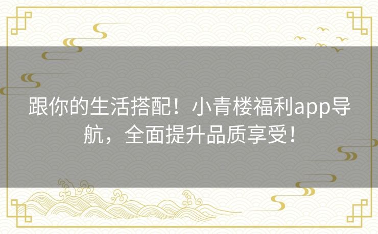 跟你的生活搭配!小青楼福利app导航,全面提升品质享受! 跟你的生活搭配!小青楼福利app导航,全面提升品质享受!