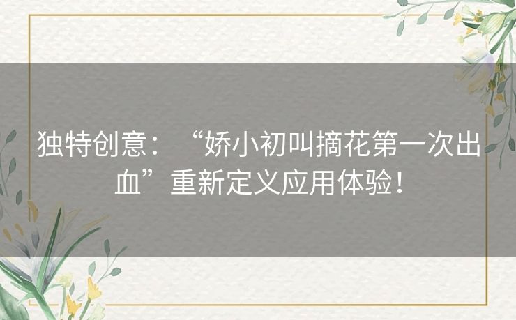 独特创意：“娇小初叫摘花第一次出血”重新定义应用体验！