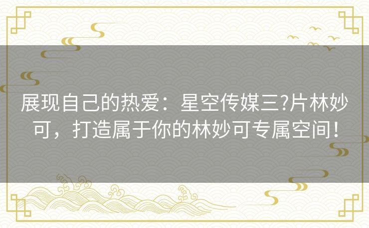 展现自己的热爱:星空传媒三?片林妙可,打造属于你的林妙可专属空间! 展现自己的热爱:星空传媒三?片林妙可,打造属于你的林妙可专属空间!