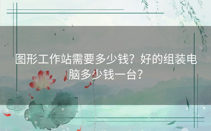图形工作站需要多少钱?好的组装电脑多少钱一台? 图形工作站需要多少钱?好的组装电脑多少钱一台?