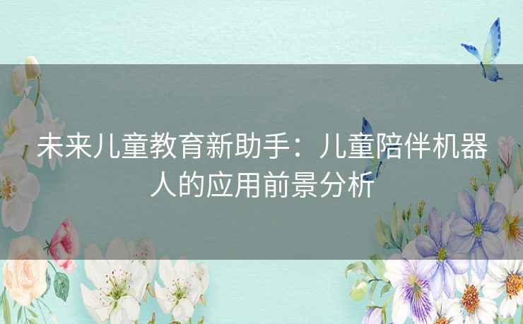 未来儿童教育新助手:儿童陪伴机器人的应用前景分析 未来儿童教育新助手:儿童陪伴机器人的应用前景分析