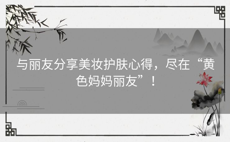 与丽友分享美妆护肤心得，尽在“黄色妈妈丽友”！