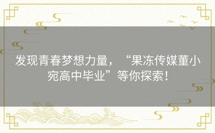 发现青春梦想力量,“果冻传媒董小宛高中毕业”等你探索! 发现青春梦想力量,“果冻传媒董小宛高中毕业”等你探索!
