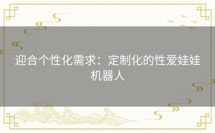 迎合个性化需求:定制化的性爱娃娃机器人 迎合个性化需求:定制化的性爱娃娃机器人