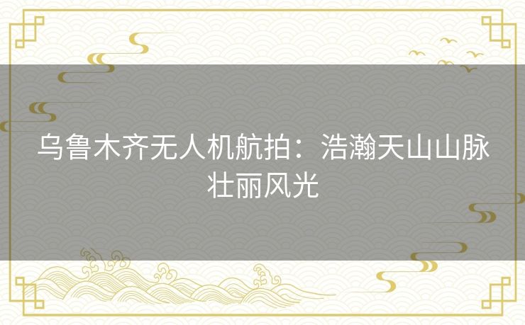 乌鲁木齐无人机航拍：浩瀚天山山脉壮丽风光