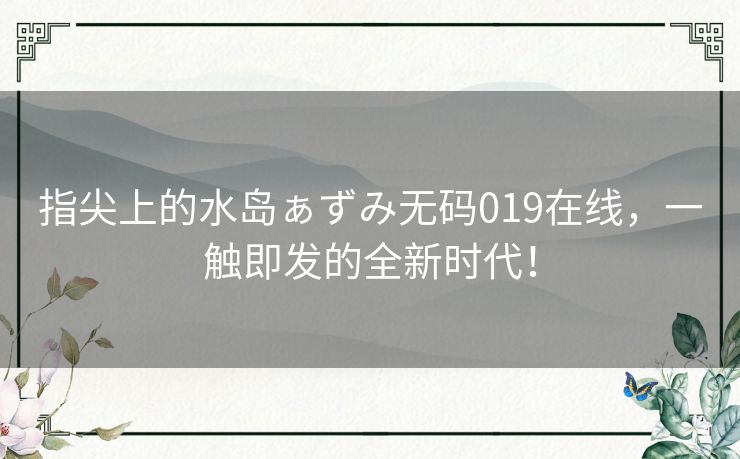 指尖上的水岛ぁずみ无码019在线,一触即发的全新时代! 指尖上的水岛ぁずみ无码019在线,一触即发的全新时代!