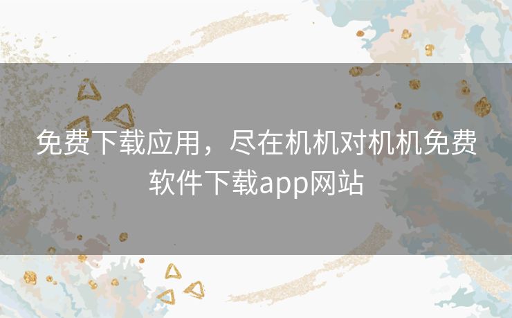 免费下载应用，尽在机机对机机免费软件下载app网站
