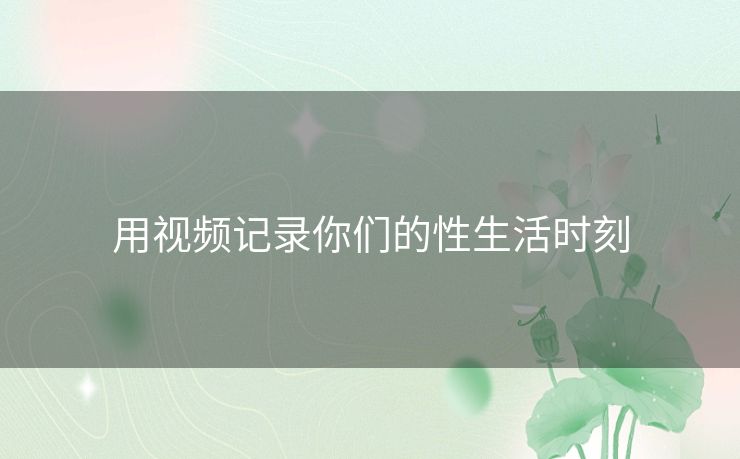 用视频记录你们的性生活时刻