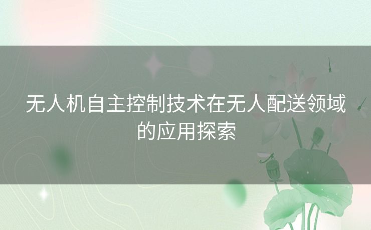 无人机自主控制技术在无人配送领域的应用探索 无人机自主控制技术在无人配送领域的应用探索