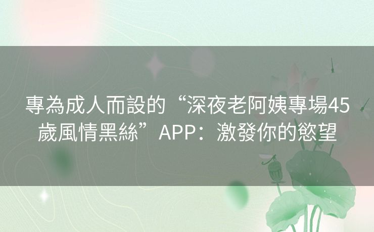 專為成人而設的“深夜老阿姨專場45歲風情黑絲”APP：激發你的慾望