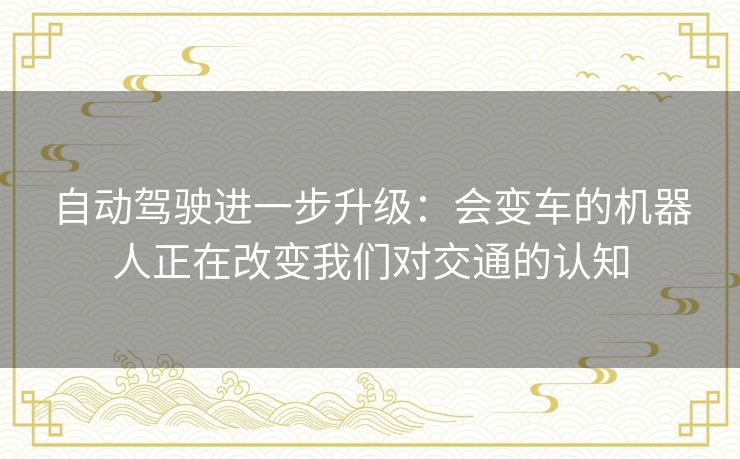 自动驾驶进一步升级：会变车的机器人正在改变我们对交通的认知