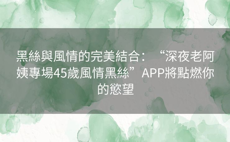 黑絲與風情的完美結合：“深夜老阿姨專場45歲風情黑絲”APP將點燃你的慾望