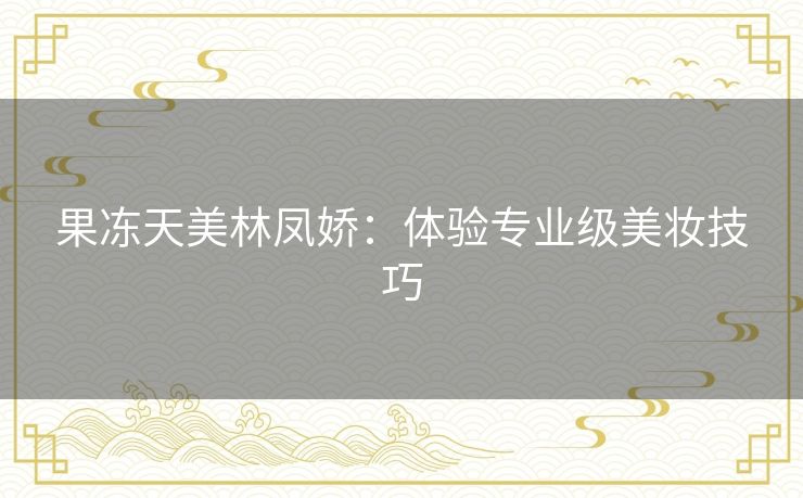 果冻天美林凤娇:体验专业级美妆技巧 果冻天美林凤娇:体验专业级美妆技巧