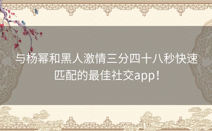 与杨幂和黑人激情三分四十八秒快速匹配的最佳社交app！