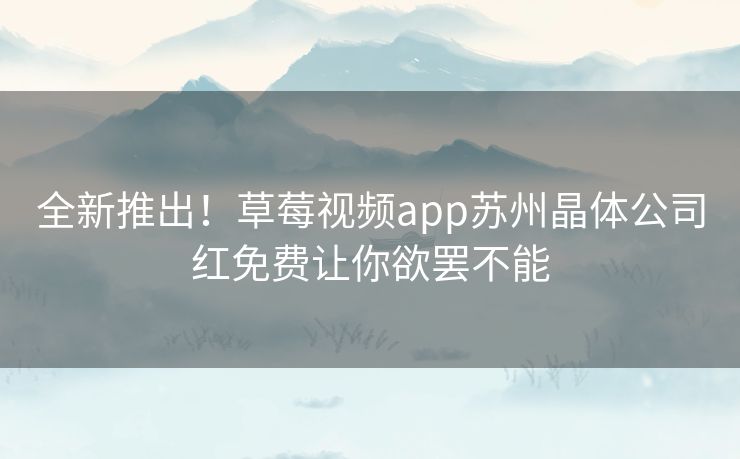 全新推出!草莓视频app苏州晶体公司红免费让你欲罢不能 全新推出!草莓视频app苏州晶体公司红免费让你欲罢不能