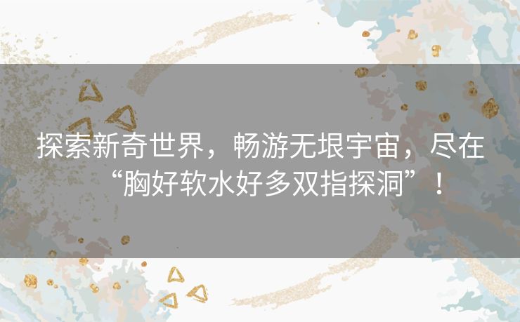 探索新奇世界,畅游无垠宇宙,尽在“胸好软水好多双指探洞”! 探索新奇世界,畅游无垠宇宙,尽在“胸好软水好多双指探洞”!