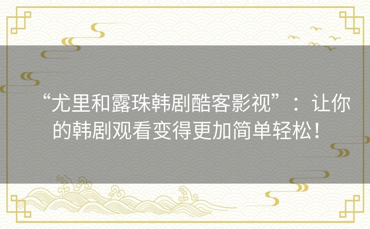 “尤里和露珠韩剧酷客影视”:让你的韩剧观看变得更加简单轻松! “尤里和露珠韩剧酷客影视”:让你的韩剧观看变得更加简单轻松!