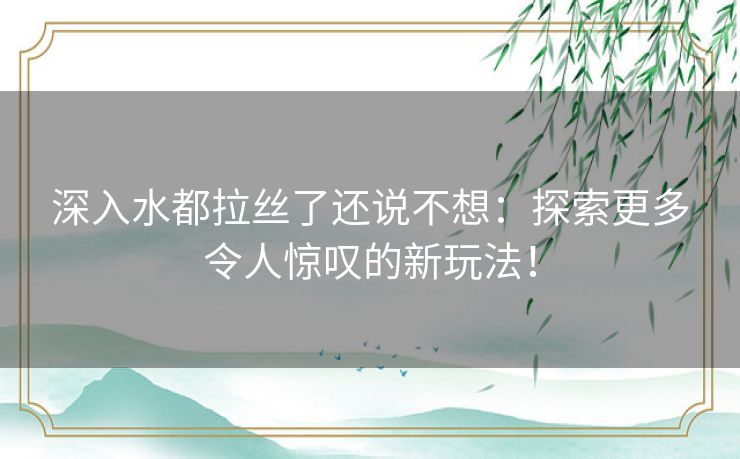 深入水都拉丝了还说不想:探索更多令人惊叹的新玩法! 深入水都拉丝了还说不想:探索更多令人惊叹的新玩法!