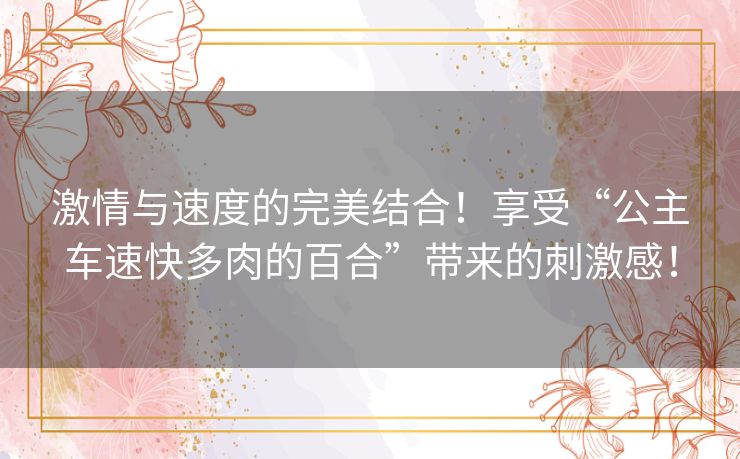 激情与速度的完美结合!享受“公主车速快多肉的百合”带来的刺激感! 激情与速度的完美结合!享受“公主车速快多肉的百合”带来的刺激感!