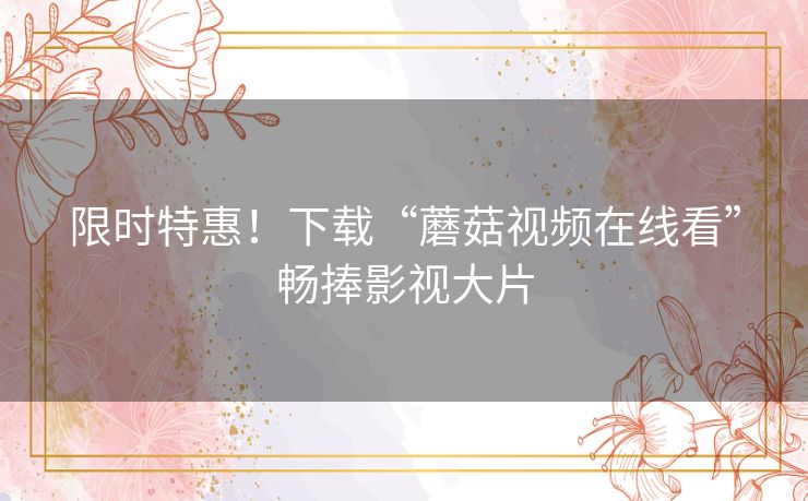 限时特惠!下载“蘑菇视频在线看”畅捧影视大片 限时特惠!下载“蘑菇视频在线看”畅捧影视大片