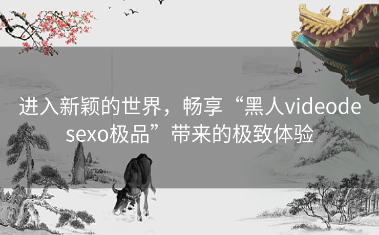 进入新颖的世界,畅享“黑人videodesexo极品”带来的极致体验 进入新颖的世界,畅享“黑人videodesexo极品”带来的极致体验