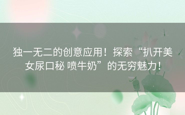 独一无二的创意应用!探索“扒开美女尿口秘 喷牛奶”的无穷魅力! 独一无二的创意应用!探索“扒开美女尿口秘 喷牛奶”的无穷魅力!