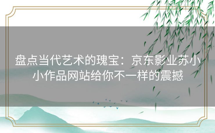 盘点当代艺术的瑰宝:京东影业苏小小作品网站给你不一样的震撼 盘点当代艺术的瑰宝:京东影业苏小小作品网站给你不一样的震撼