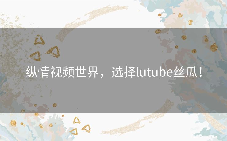 纵情视频世界,选择lutube丝瓜! 纵情视频世界,选择lutube丝瓜!