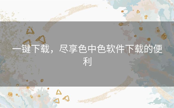 一键下载,尽享色中色软件下载的便利 一键下载,尽享色中色软件下载的便利