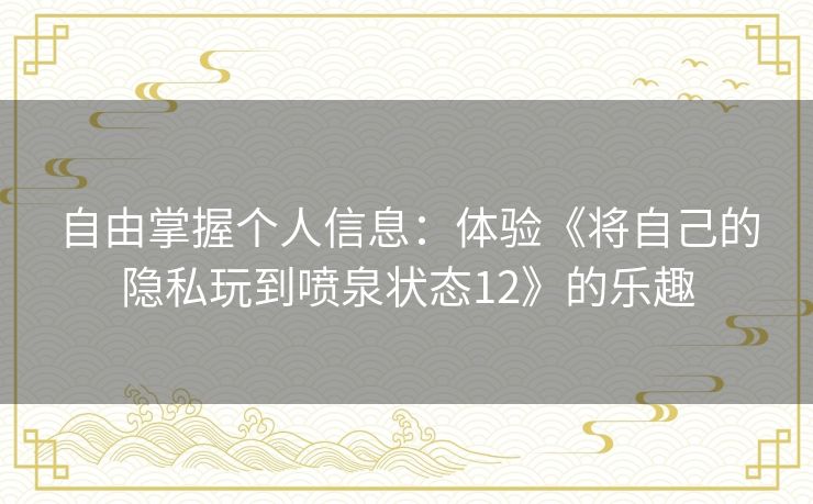 自由掌握个人信息:体验《将自己的隐私玩到喷泉状态12》的乐趣 自由掌握个人信息:体验《将自己的隐私玩到喷泉状态12》的乐趣