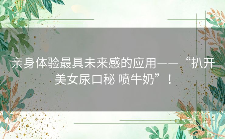 亲身体验最具未来感的应用——“扒开美女尿口秘 喷牛奶”! 亲身体验最具未来感的应用——“扒开美女尿口秘 喷牛奶”!