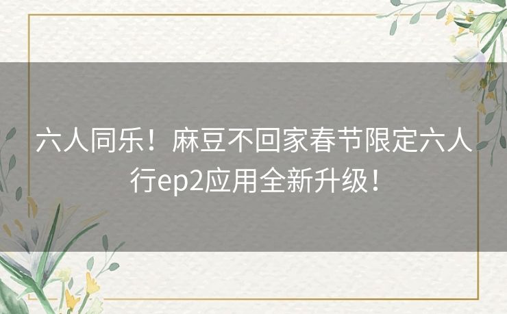 六人同乐!麻豆不回家春节限定六人行ep2应用全新升级! 六人同乐!麻豆不回家春节限定六人行ep2应用全新升级!