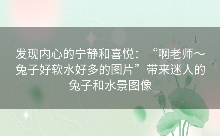 发现内心的宁静和喜悦:“啊老师~兔子好软水好多的图片”带来迷人的兔子和水景图像 发现内心的宁静和喜悦:“啊老师~兔子好软水好多的图片”带来迷人的兔子和水景图像