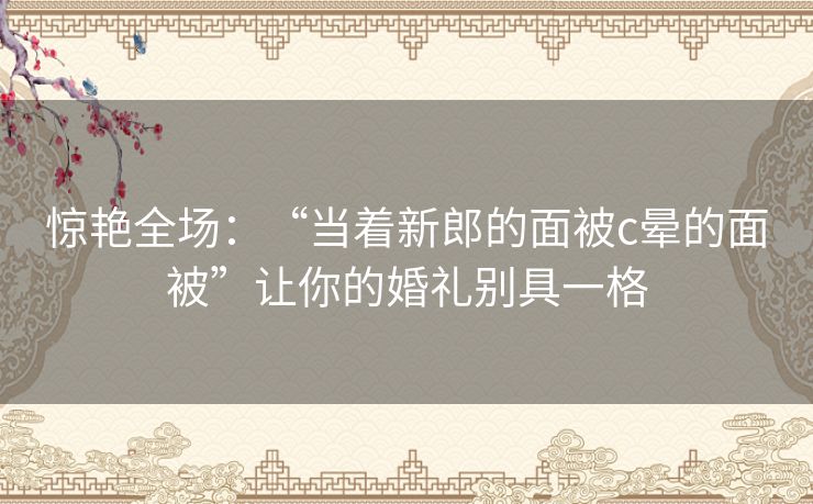 惊艳全场：“当着新郎的面被c晕的面被”让你的婚礼别具一格